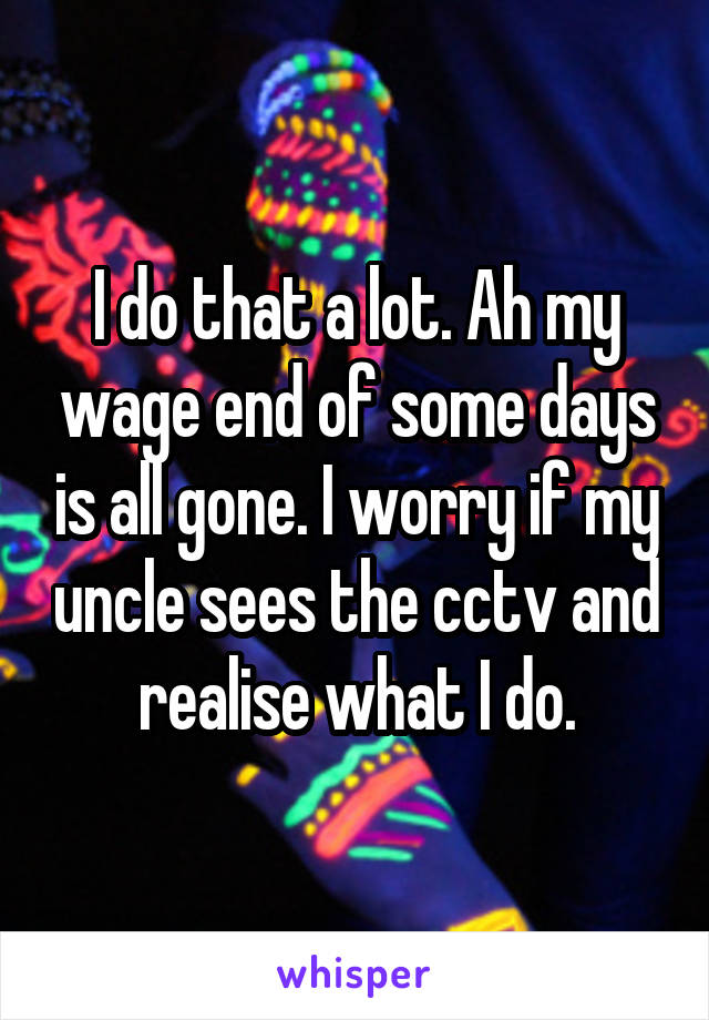 I do that a lot. Ah my wage end of some days is all gone. I worry if my uncle sees the cctv and realise what I do.