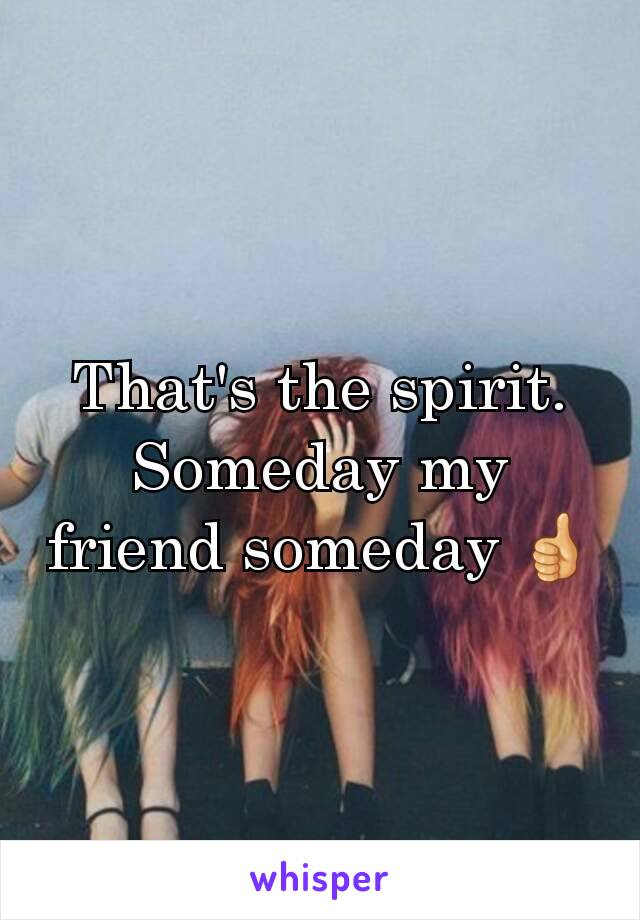 That's the spirit. Someday my friend someday 👍