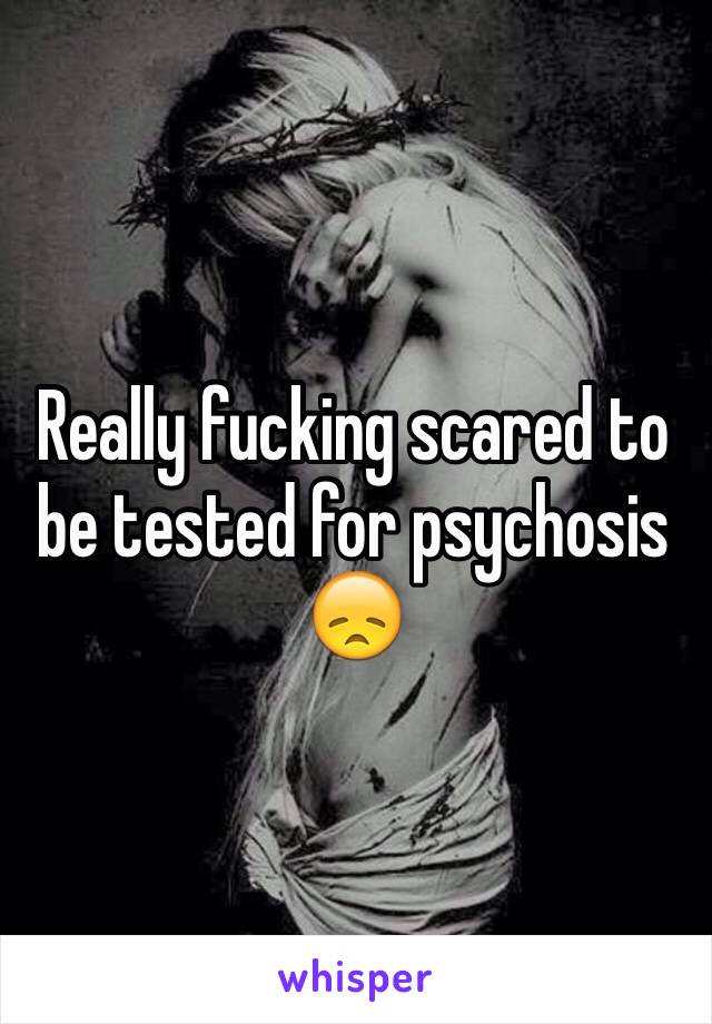 Really fucking scared to be tested for psychosis 😞