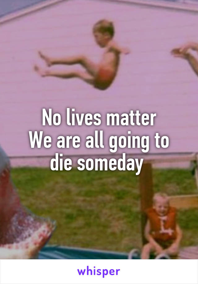 No lives matter
We are all going to die someday 