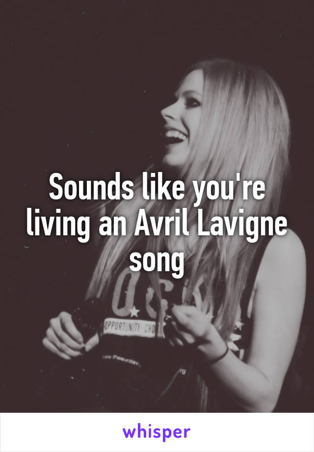 Sounds like you're living an Avril Lavigne song