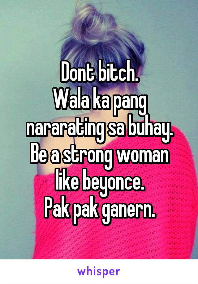 Dont bitch.
Wala ka pang nararating sa buhay.
Be a strong woman like beyonce.
Pak pak ganern.