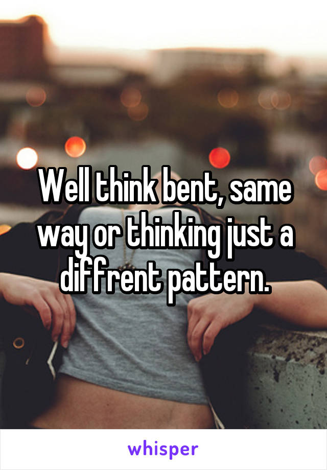 Well think bent, same way or thinking just a diffrent pattern.