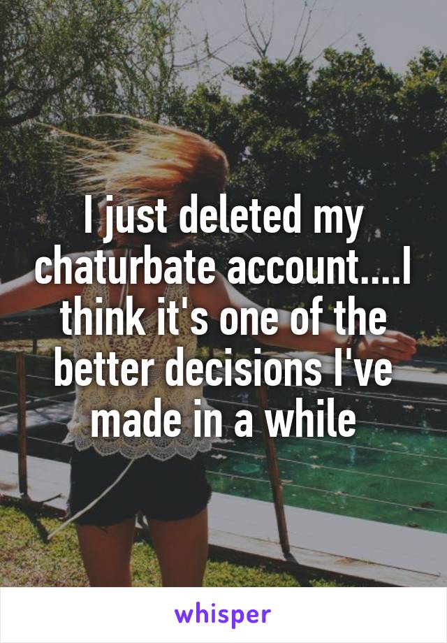 I just deleted my chaturbate account....I think it's one of the better decisions I've made in a while