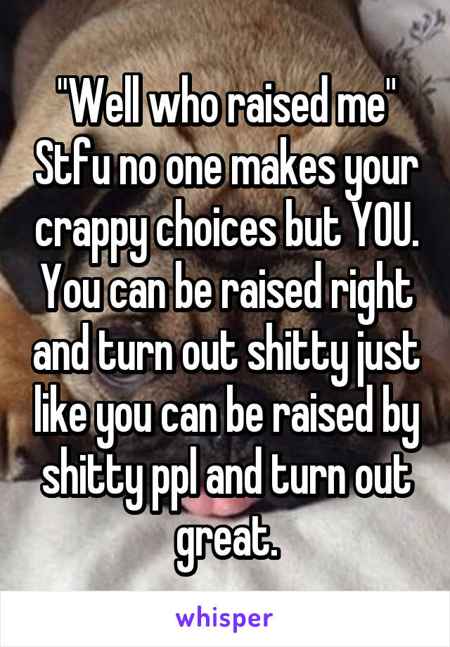 "Well who raised me" Stfu no one makes your crappy choices but YOU. You can be raised right and turn out shitty just like you can be raised by shitty ppl and turn out great.