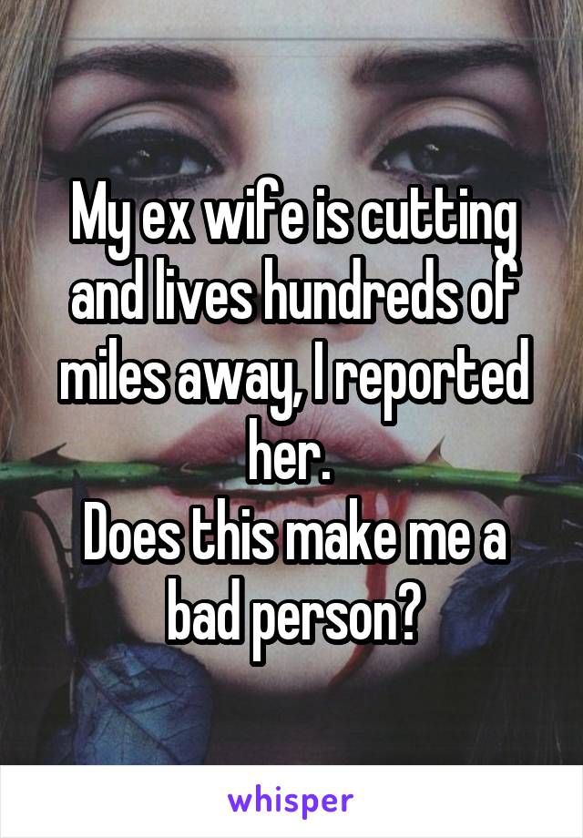 My ex wife is cutting and lives hundreds of miles away, I reported her. 
Does this make me a bad person?