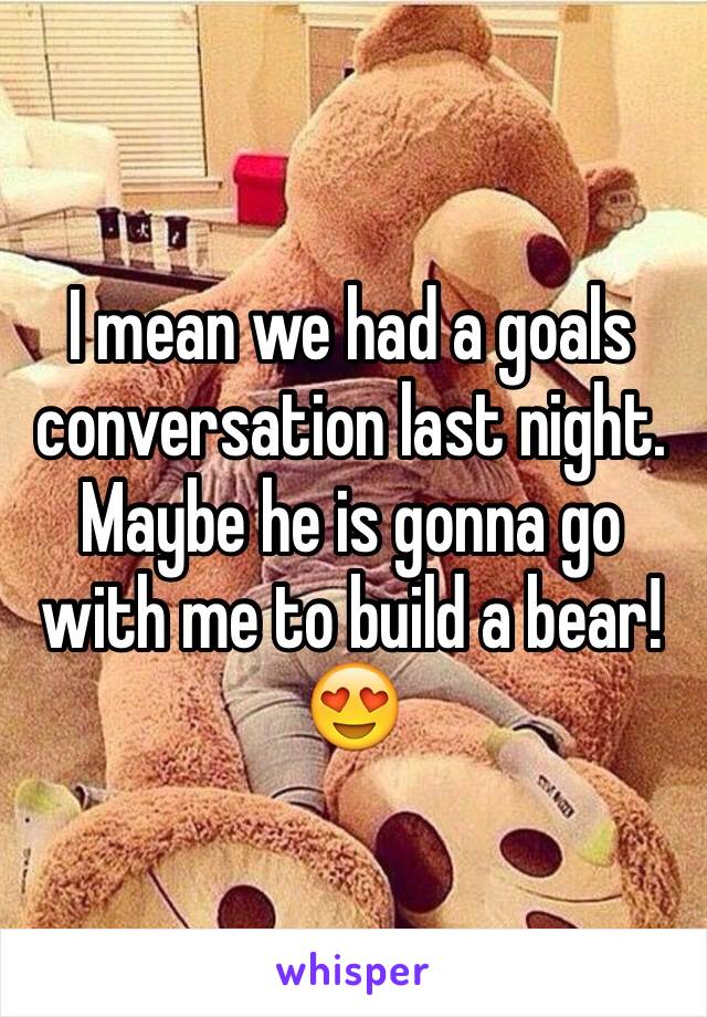 I mean we had a goals conversation last night. Maybe he is gonna go with me to build a bear! 😍