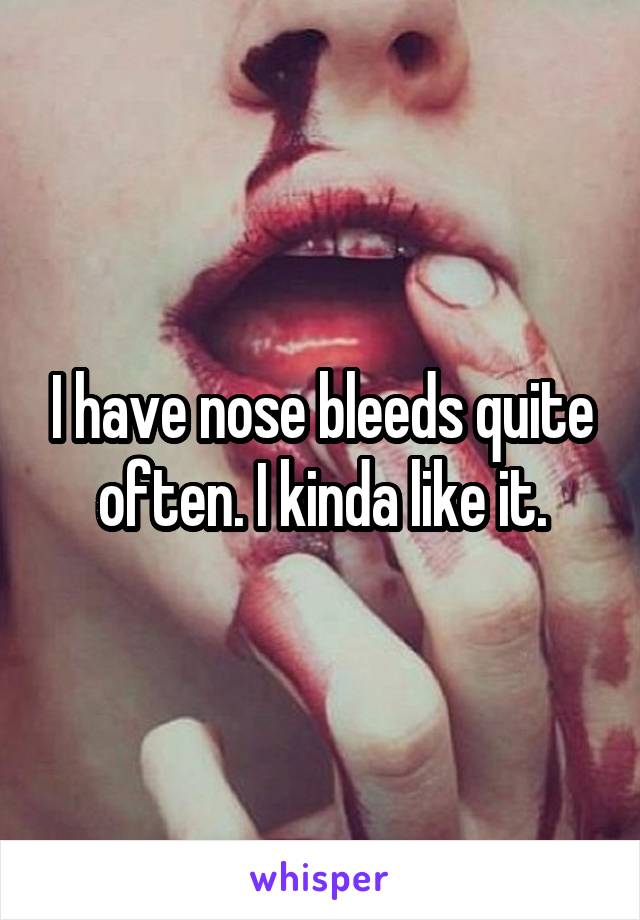 I have nose bleeds quite often. I kinda like it.