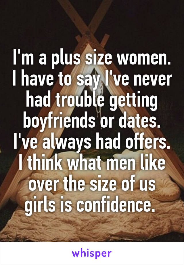 I'm a plus size women. I have to say I've never had trouble getting boyfriends or dates. I've always had offers. I think what men like over the size of us girls is confidence. 