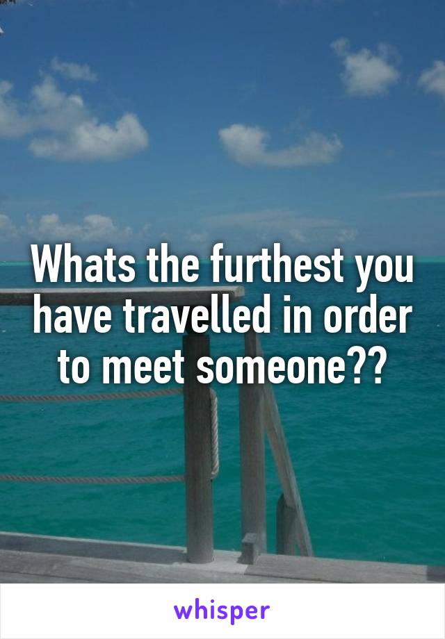 Whats the furthest you have travelled in order to meet someone??