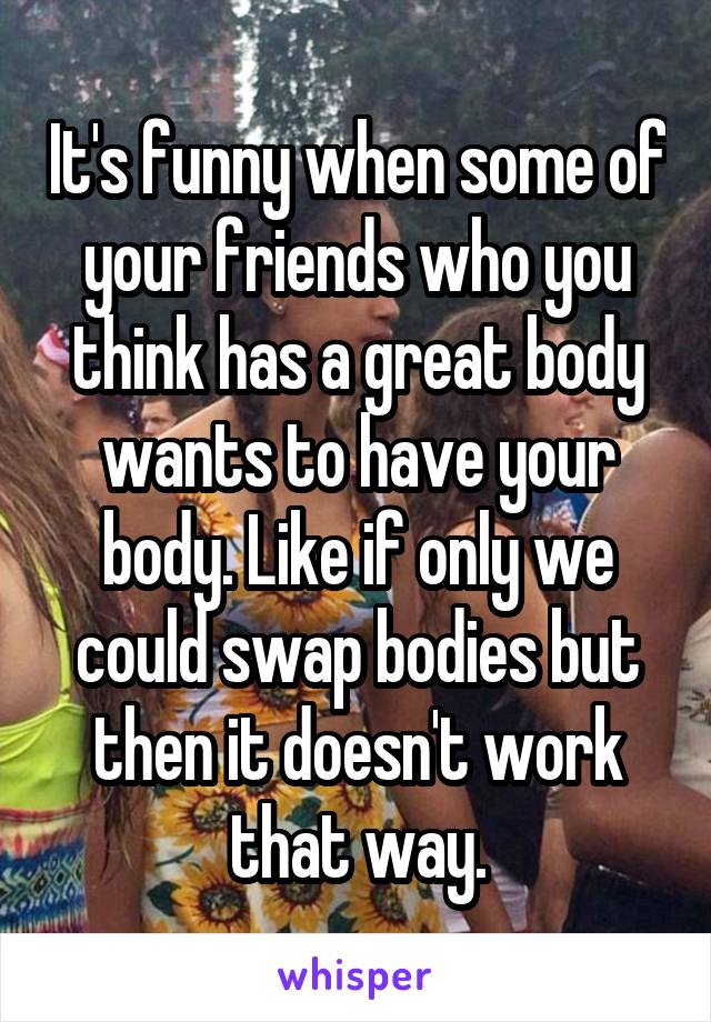 It's funny when some of your friends who you think has a great body wants to have your body. Like if only we could swap bodies but then it doesn't work that way.