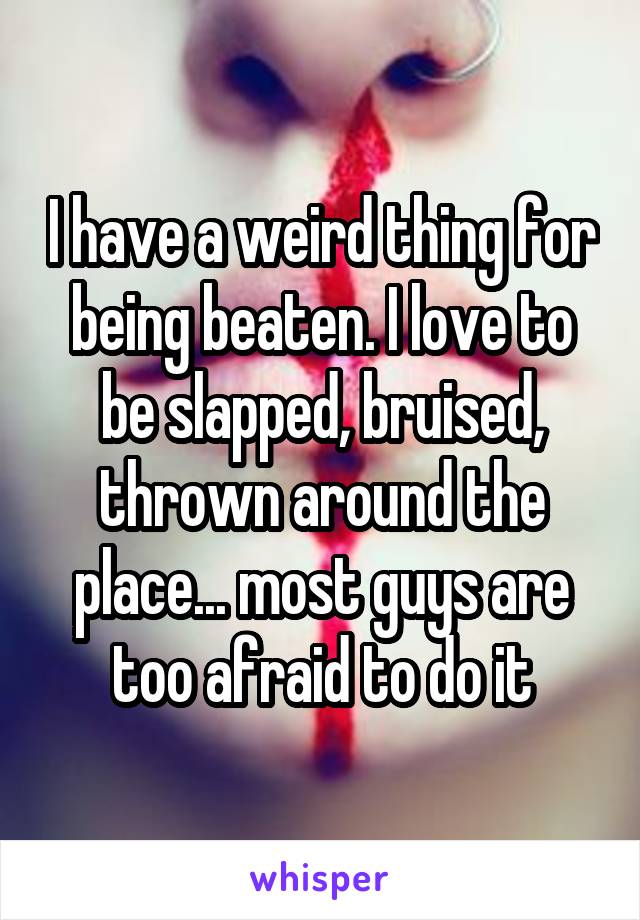 I have a weird thing for being beaten. I love to be slapped, bruised, thrown around the place... most guys are too afraid to do it