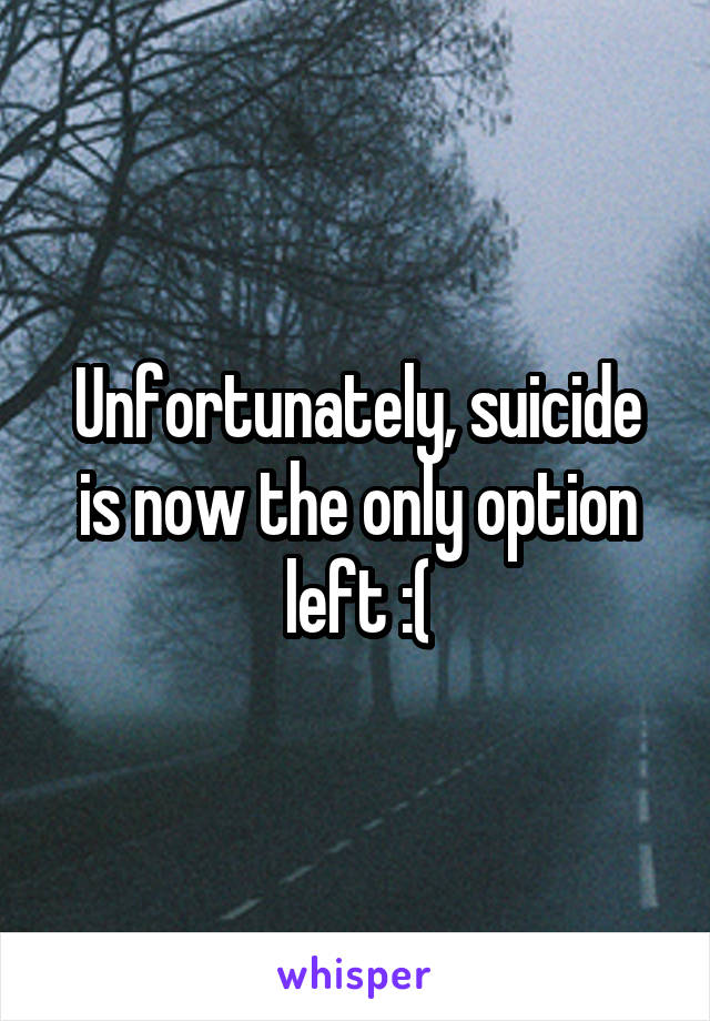 Unfortunately, suicide is now the only option left :(