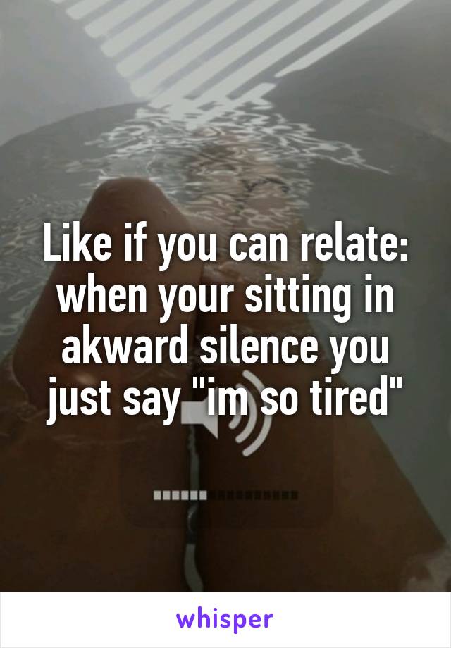 Like if you can relate: when your sitting in akward silence you just say "im so tired"