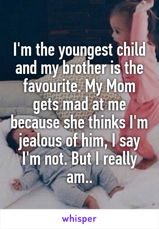 I'm the youngest child and my brother is the favourite. My Mom gets mad at me because she thinks I'm jealous of him, I say I'm not. But I really am..