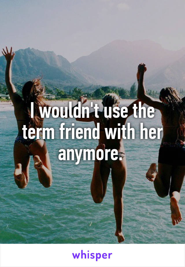 I wouldn't use the term friend with her anymore. 