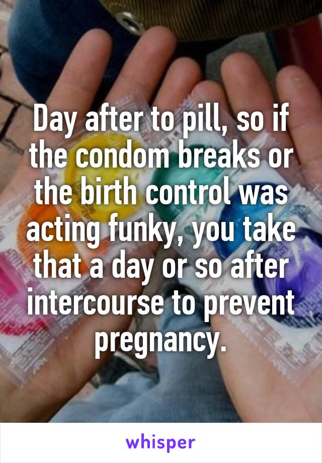 Day after to pill, so if the condom breaks or the birth control was acting funky, you take that a day or so after intercourse to prevent pregnancy.