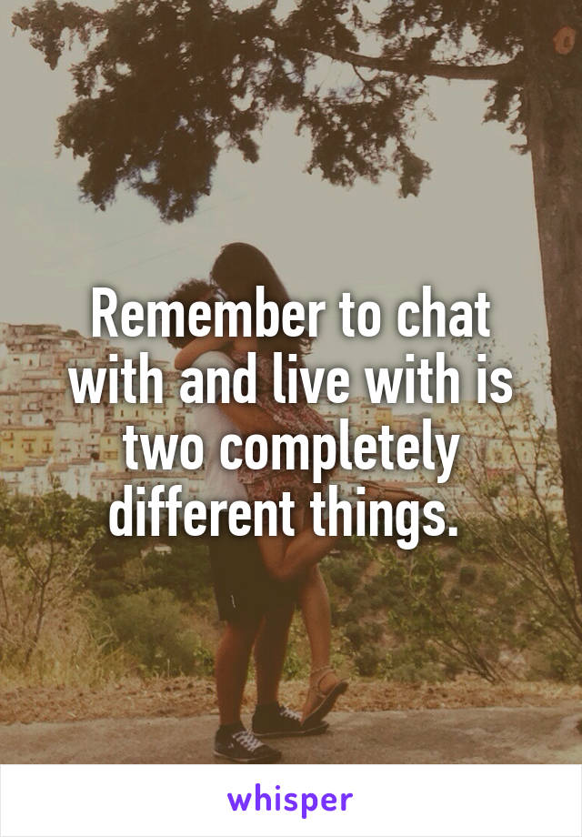 Remember to chat with and live with is two completely different things. 