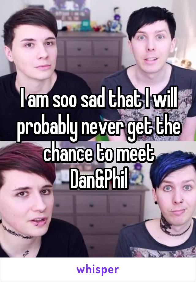 I am soo sad that I will probably never get the chance to meet Dan&Phil