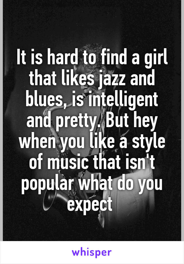 It is hard to find a girl that likes jazz and blues, is intelligent and pretty. But hey when you like a style of music that isn't popular what do you expect 