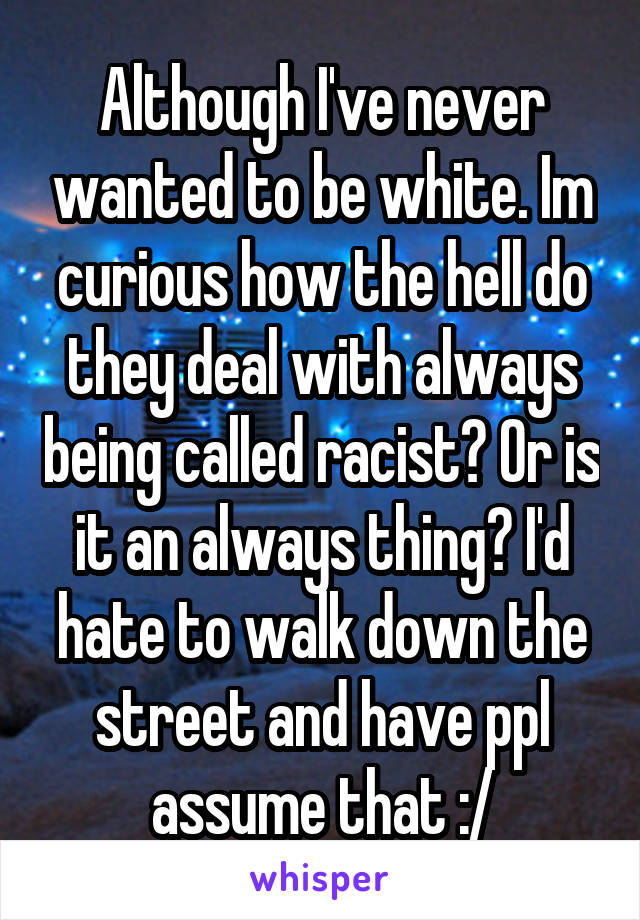 Although I've never wanted to be white. Im curious how the hell do they deal with always being called racist? Or is it an always thing? I'd hate to walk down the street and have ppl assume that :/