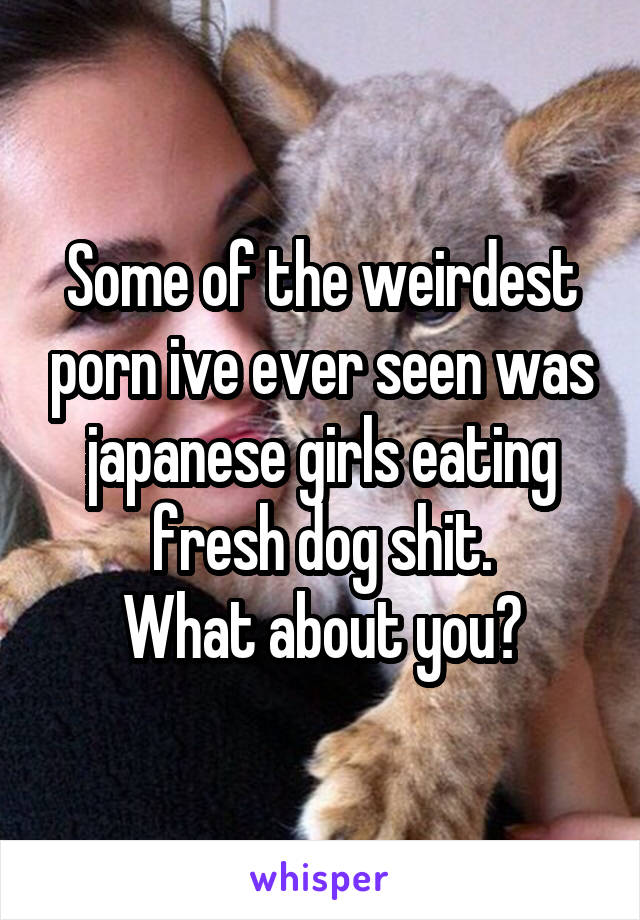 Some of the weirdest porn ive ever seen was japanese girls eating fresh dog shit.
What about you?