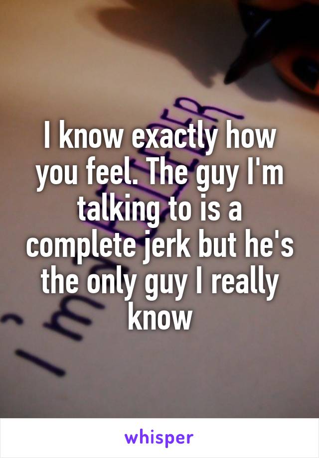 I know exactly how you feel. The guy I'm talking to is a complete jerk but he's the only guy I really know