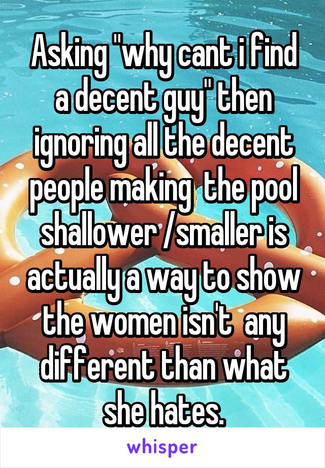 Asking "why cant i find a decent guy" then ignoring all the decent people making  the pool shallower /smaller is actually a way to show the women isn't  any different than what she hates.