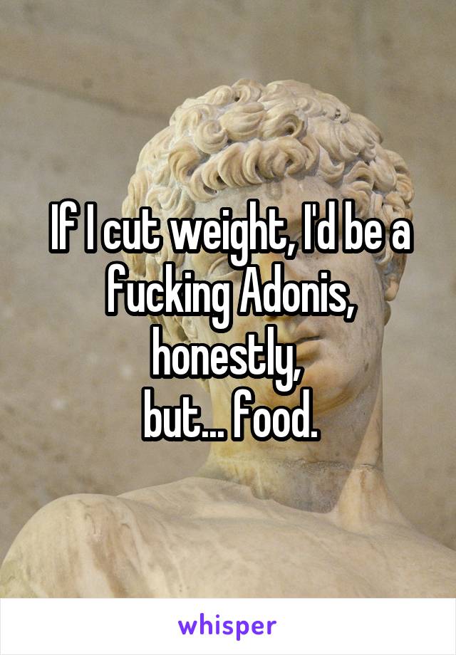 If I cut weight, I'd be a fucking Adonis, honestly, 
but... food.