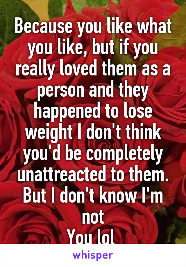 Because you like what you like, but if you really loved them as a person and they happened to lose weight I don't think you'd be completely unattreacted to them. But I don't know I'm not
You lol 