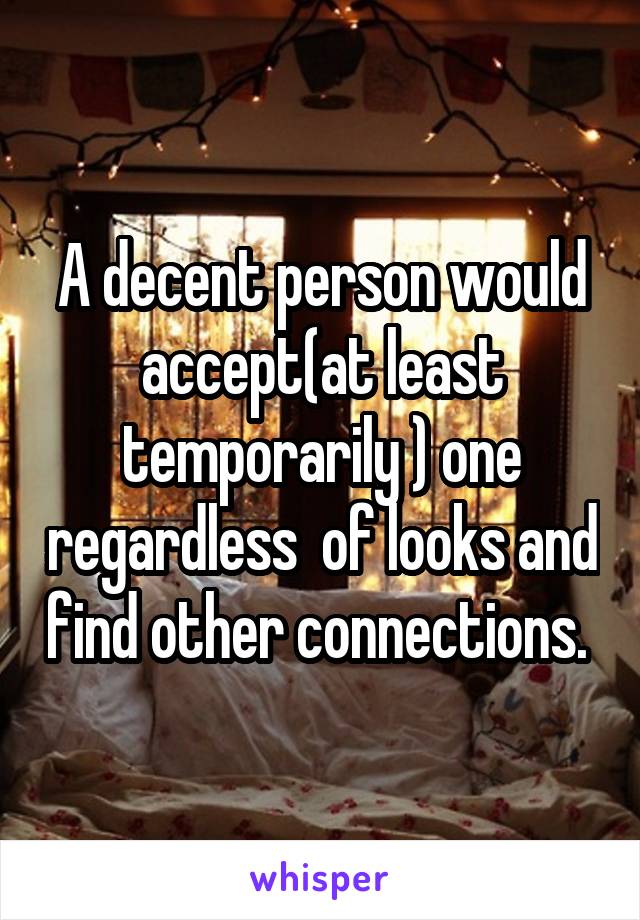 A decent person would accept(at least temporarily ) one regardless  of looks and find other connections. 