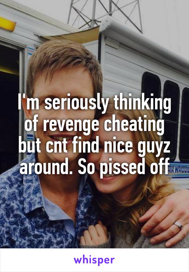 I'm seriously thinking of revenge cheating but cnt find nice guyz around. So pissed off