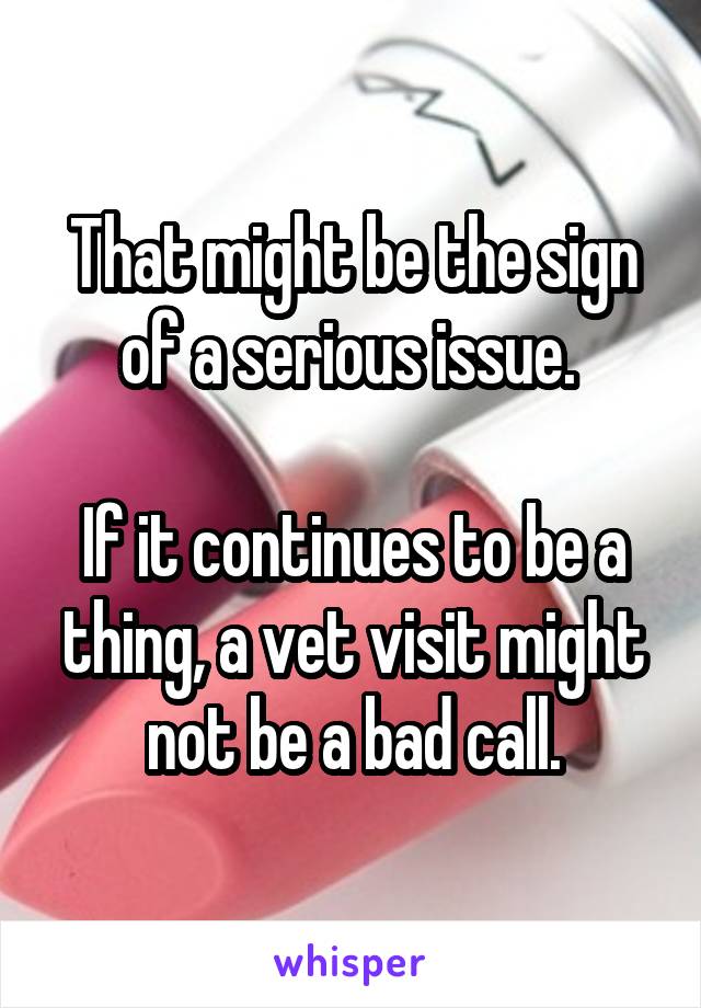 That might be the sign of a serious issue. 

If it continues to be a thing, a vet visit might not be a bad call.