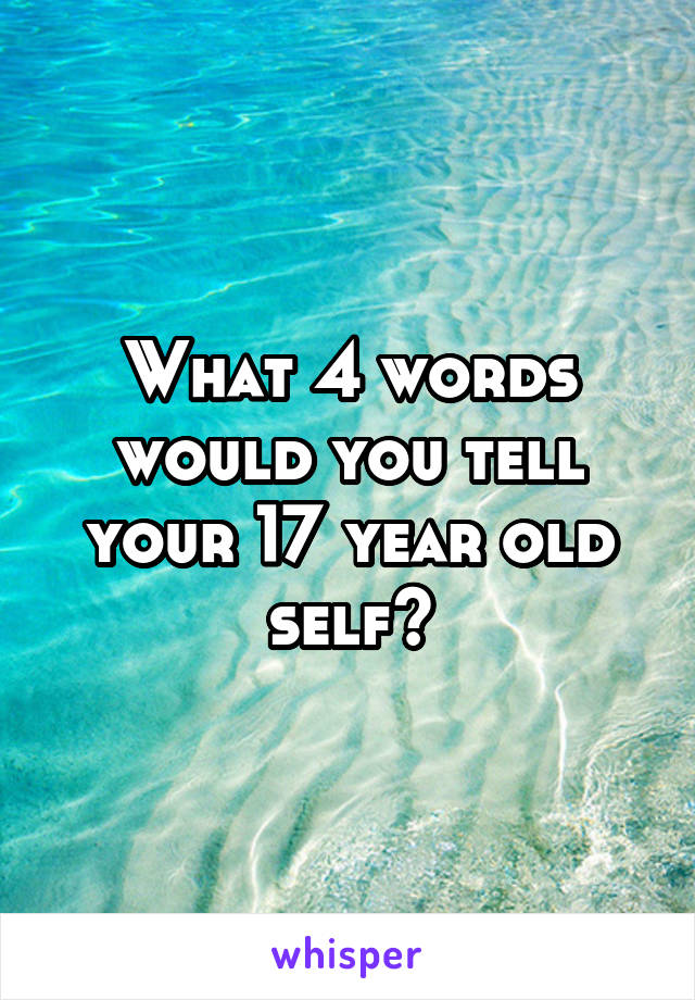 What 4 words would you tell your 17 year old self?