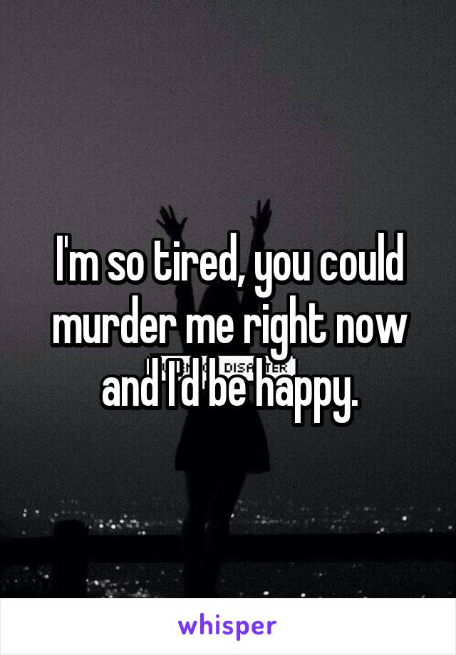 I'm so tired, you could murder me right now and I'd be happy.