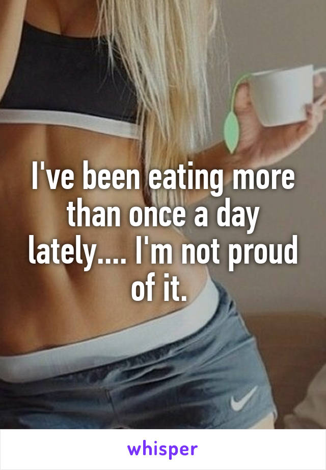 I've been eating more than once a day lately.... I'm not proud of it. 