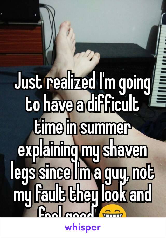 Just realized I'm going to have a difficult time in summer explaining my shaven legs since I'm a guy, not my fault they look and feel good 😁