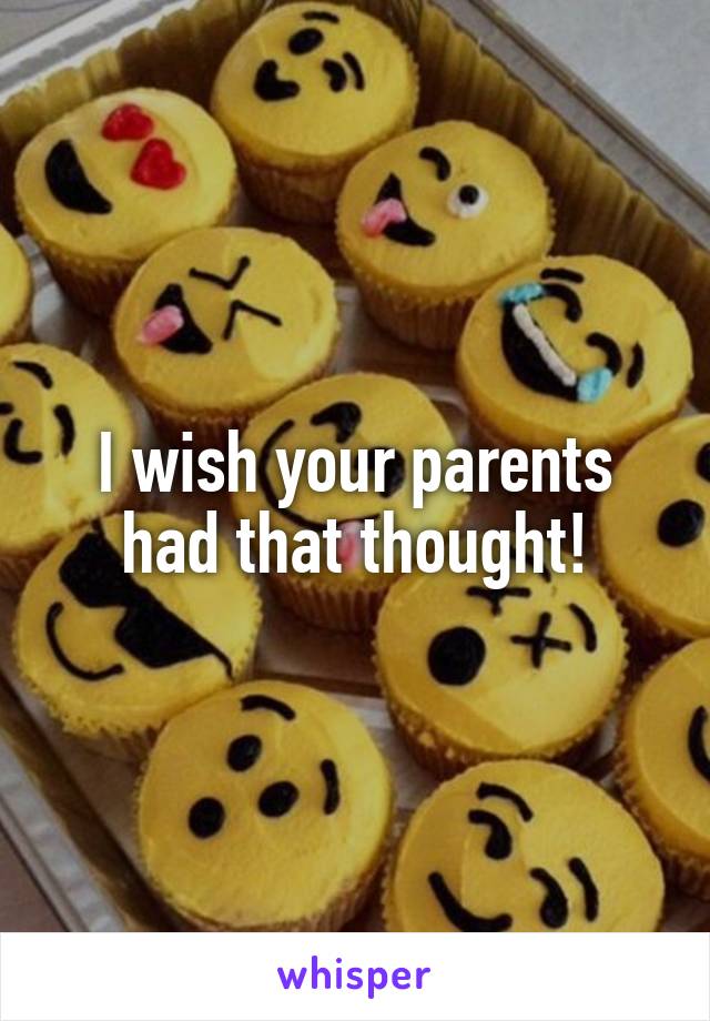 I wish your parents had that thought!