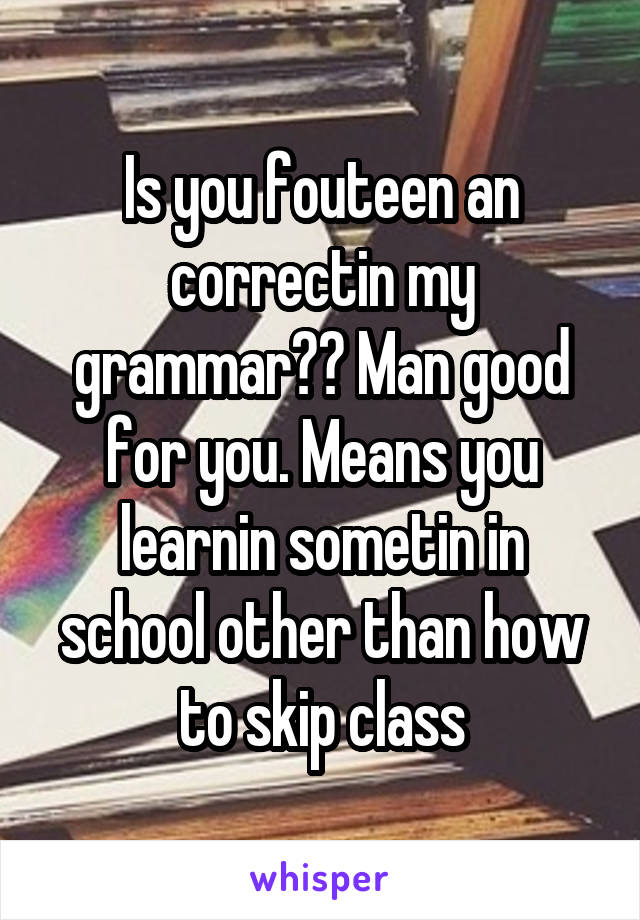 Is you fouteen an correctin my grammar?? Man good for you. Means you learnin sometin in school other than how to skip class