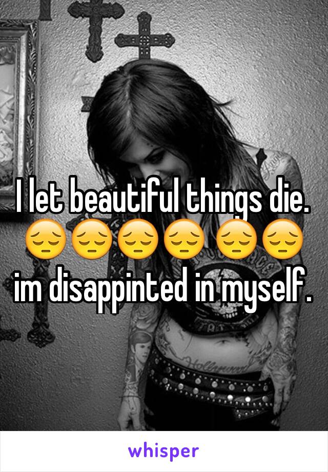 I let beautiful things die. 😔😔😔😔 😔😔im disappinted in myself.