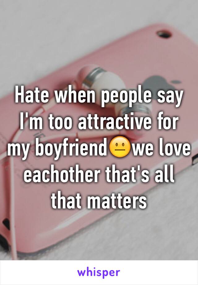 Hate when people say I'm too attractive for my boyfriend😐we love eachother that's all that matters