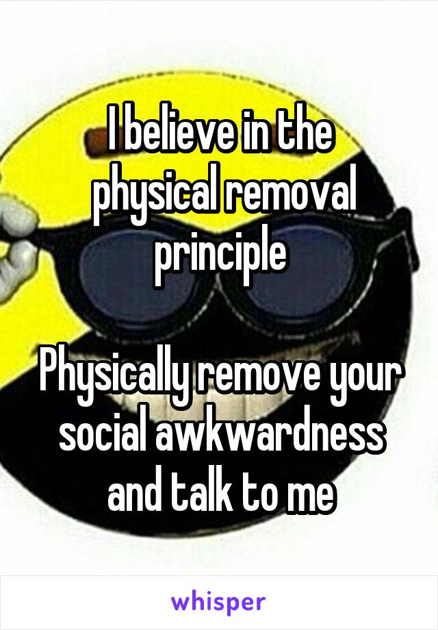 I believe in the
 physical removal principle

Physically remove your social awkwardness and talk to me