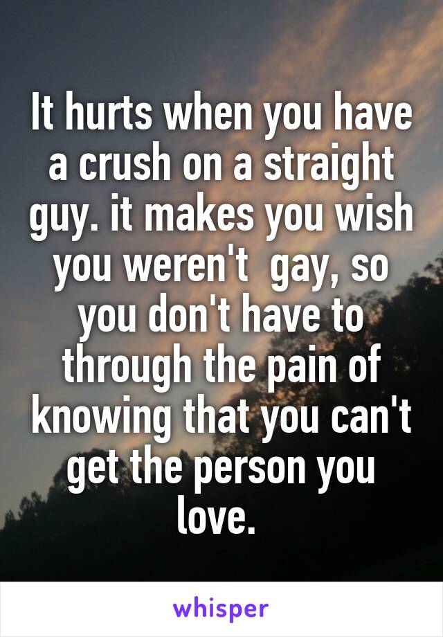 It hurts when you have a crush on a straight guy. it makes you wish you weren't  gay, so you don't have to through the pain of knowing that you can't get the person you love. 