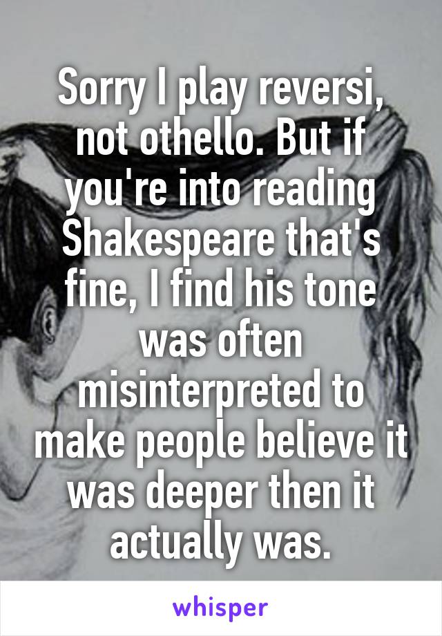 Sorry I play reversi, not othello. But if you're into reading Shakespeare that's fine, I find his tone was often misinterpreted to make people believe it was deeper then it actually was.