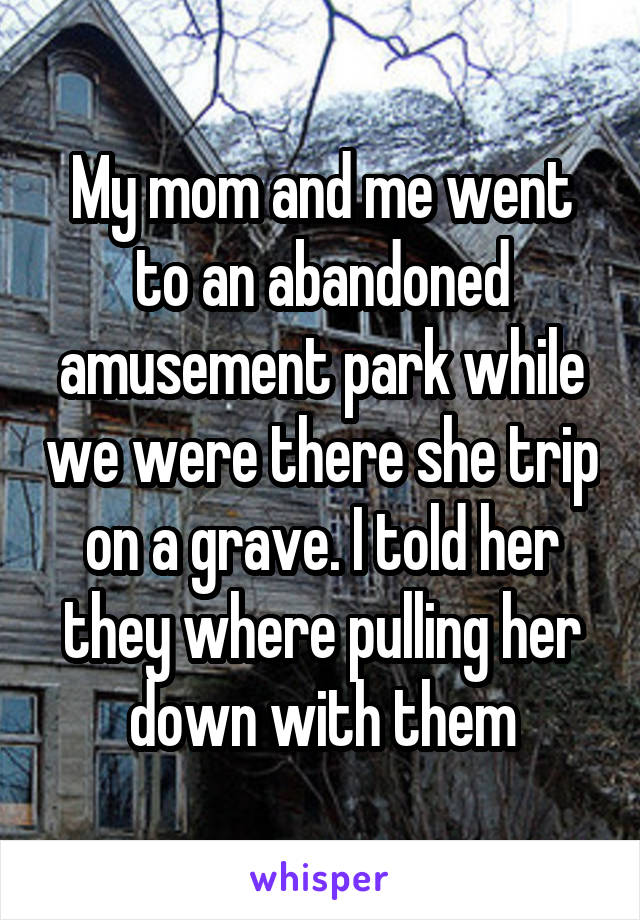 My mom and me went to an abandoned amusement park while we were there she trip on a grave. I told her they where pulling her down with them