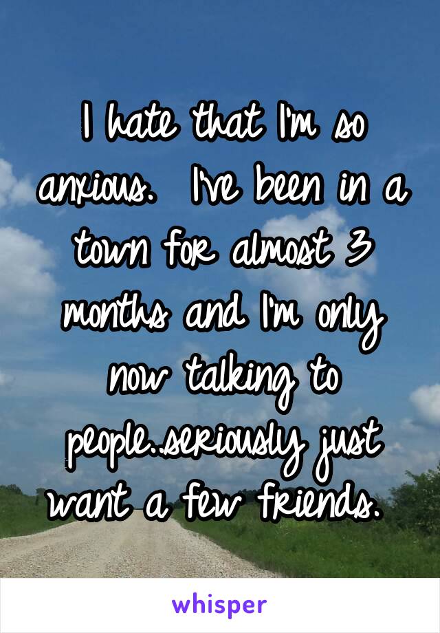 I hate that I'm so anxious.  I've been in a town for almost 3 months and I'm only now talking to people..seriously just want a few friends. 