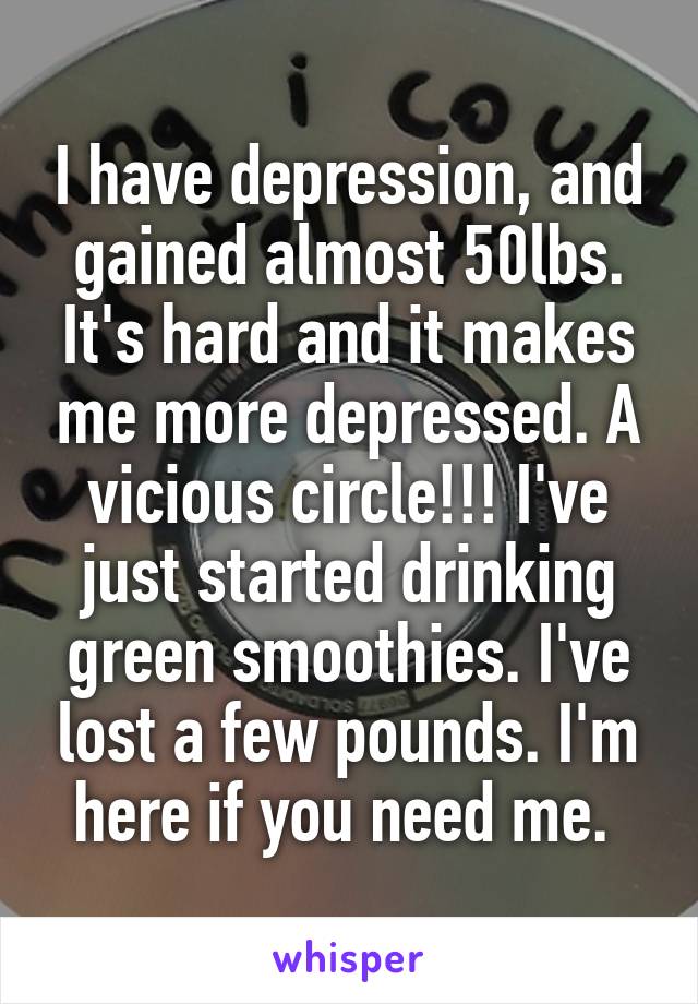 I have depression, and gained almost 50lbs. It's hard and it makes me more depressed. A vicious circle!!! I've just started drinking green smoothies. I've lost a few pounds. I'm here if you need me. 