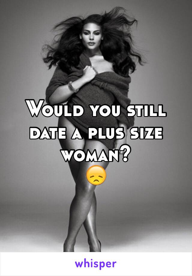 Would you still date a plus size woman? 
😞