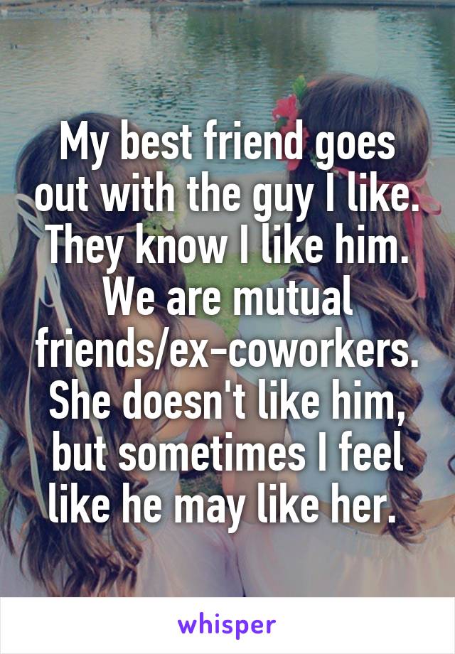 My best friend goes out with the guy I like. They know I like him. We are mutual friends/ex-coworkers. She doesn't like him, but sometimes I feel like he may like her. 