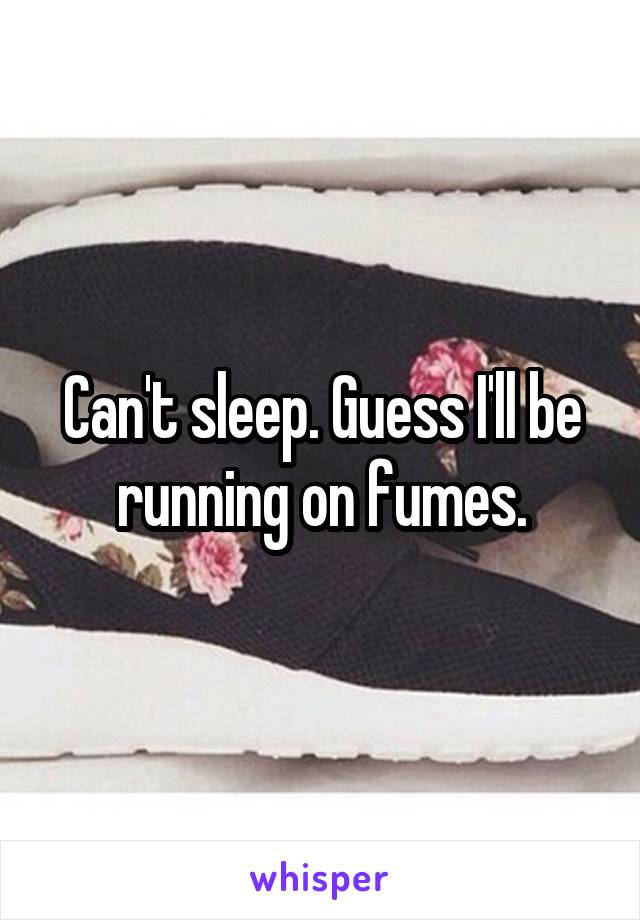 Can't sleep. Guess I'll be running on fumes.